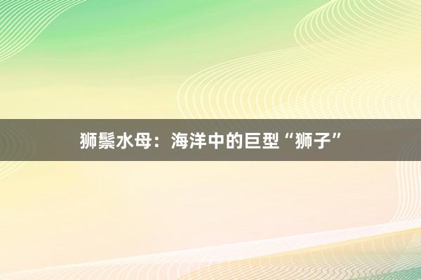 狮鬃水母：海洋中的巨型“狮子”