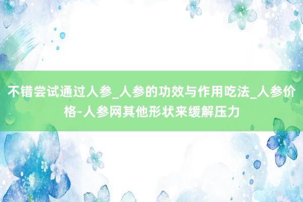 不错尝试通过人参_人参的功效与作用吃法_人参价格-人参网其他形状来缓解压力