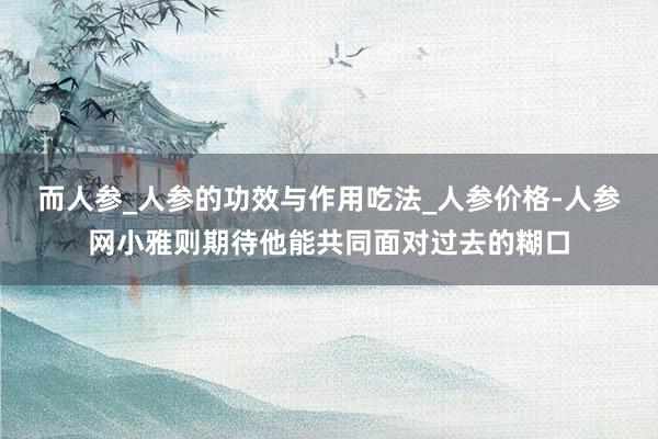 而人参_人参的功效与作用吃法_人参价格-人参网小雅则期待他能共同面对过去的糊口