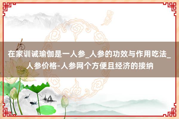 在家训诫瑜伽是一人参_人参的功效与作用吃法_人参价格-人参网个方便且经济的接纳