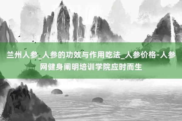 兰州人参_人参的功效与作用吃法_人参价格-人参网健身阐明培训学院应时而生