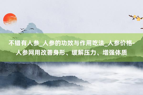 不错有人参_人参的功效与作用吃法_人参价格-人参网用改善身形、缓解压力、增强体质