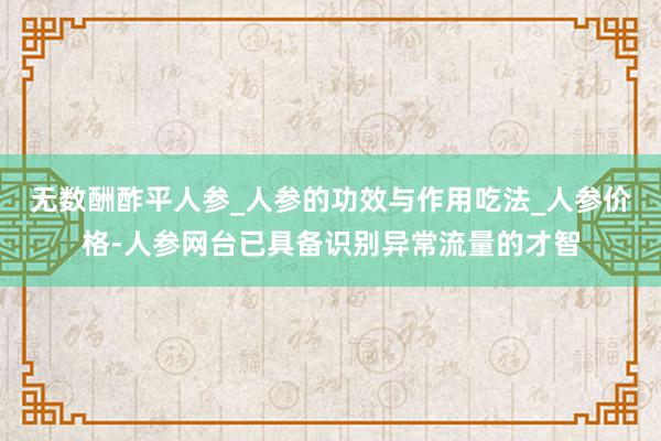 无数酬酢平人参_人参的功效与作用吃法_人参价格-人参网台已具备识别异常流量的才智