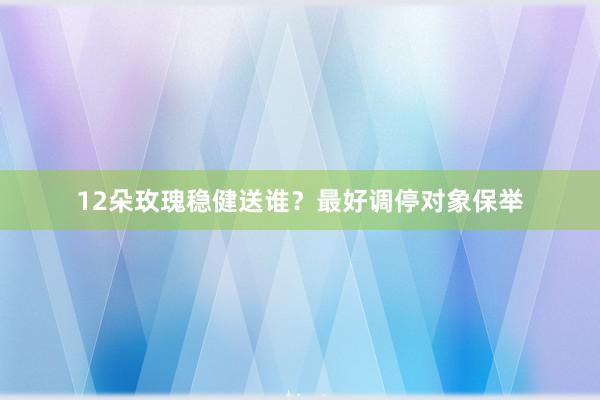 12朵玫瑰稳健送谁?最好调停对象保举