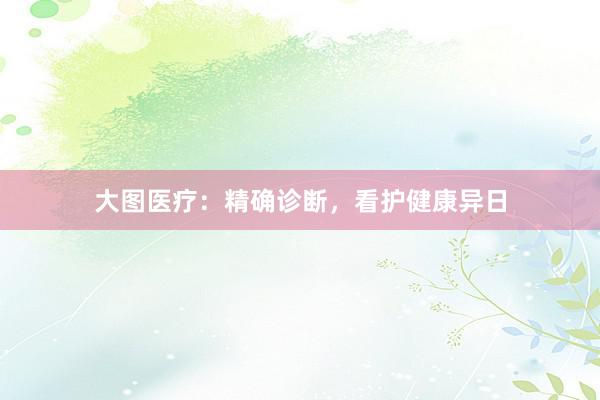 大图医疗：精确诊断，看护健康异日