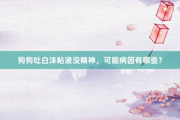 狗狗吐白沫粘液没精神,可能病因有哪些?